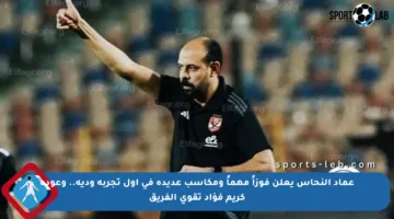 عماد النحاس يعلن فوزاً مهماً ومكاسب عديدة في أول تجربة ودية.. وعودة كريم فؤاد تقوي الفريق